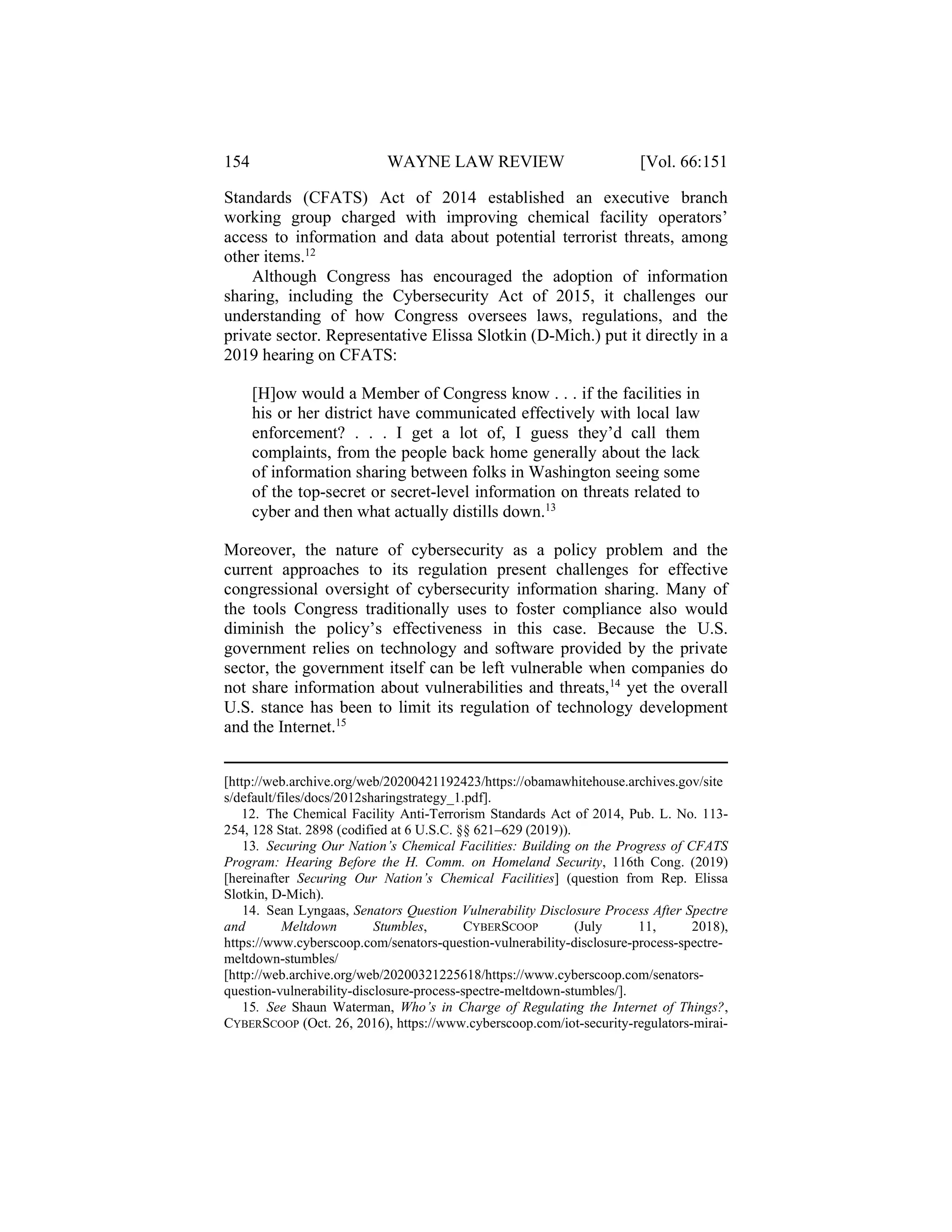 154 WAYNE LAW REVIEW [Vol. 66:151
Standards (CFATS) Act of 2014 established an executive branch
working group charged with improving chemical facility operators’
access to information and data about potential terrorist threats, among
other items.12
Although Congress has encouraged the adoption of information
sharing, including the Cybersecurity Act of 2015, it challenges our
understanding of how Congress oversees laws, regulations, and the
private sector. Representative Elissa Slotkin (D-Mich.) put it directly in a
2019 hearing on CFATS:
[H]ow would a Member of Congress know . . . if the facilities in
his or her district have communicated effectively with local law
enforcement? . . . I get a lot of, I guess they’d call them
complaints, from the people back home generally about the lack
of information sharing between folks in Washington seeing some
of the top-secret or secret-level information on threats related to
cyber and then what actually distills down.13
Moreover, the nature of cybersecurity as a policy problem and the
current approaches to its regulation present challenges for effective
congressional oversight of cybersecurity information sharing. Many of
the tools Congress traditionally uses to foster compliance also would
diminish the policy’s effectiveness in this case. Because the U.S.
government relies on technology and software provided by the private
sector, the government itself can be left vulnerable when companies do
not share information about vulnerabilities and threats,14
yet the overall
U.S. stance has been to limit its regulation of technology development
and the Internet.15
[http://web.archive.org/web/20200421192423/https://obamawhitehouse.archives.gov/site
s/default/files/docs/2012sharingstrategy_1.pdf].
12. The Chemical Facility Anti-Terrorism Standards Act of 2014, Pub. L. No. 113-
254, 128 Stat. 2898 (codified at 6 U.S.C. §§ 621–629 (2019)).
13. Securing Our Nation’s Chemical Facilities: Building on the Progress of CFATS
Program: Hearing Before the H. Comm. on Homeland Security, 116th Cong. (2019)
[hereinafter Securing Our Nation’s Chemical Facilities] (question from Rep. Elissa
Slotkin, D-Mich).
14. Sean Lyngaas, Senators Question Vulnerability Disclosure Process After Spectre
and Meltdown Stumbles, CYBERSCOOP (July 11, 2018),
https://www.cyberscoop.com/senators-question-vulnerability-disclosure-process-spectre-
meltdown-stumbles/
[http://web.archive.org/web/20200321225618/https://www.cyberscoop.com/senators-
question-vulnerability-disclosure-process-spectre-meltdown-stumbles/].
15. See Shaun Waterman, Who’s in Charge of Regulating the Internet of Things?,
CYBERSCOOP (Oct. 26, 2016), https://www.cyberscoop.com/iot-security-regulators-mirai-
 