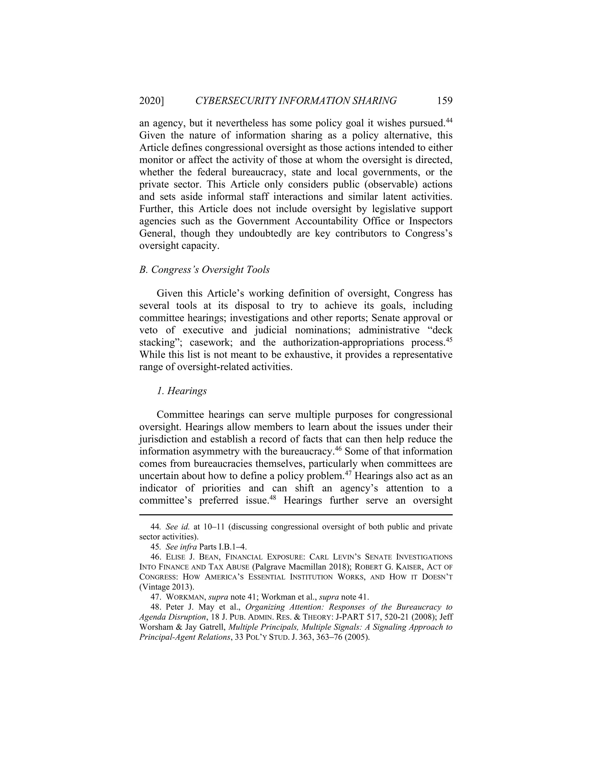 2020] CYBERSECURITY INFORMATION SHARING 159
an agency, but it nevertheless has some policy goal it wishes pursued.44
Given the nature of information sharing as a policy alternative, this
Article defines congressional oversight as those actions intended to either
monitor or affect the activity of those at whom the oversight is directed,
whether the federal bureaucracy, state and local governments, or the
private sector. This Article only considers public (observable) actions
and sets aside informal staff interactions and similar latent activities.
Further, this Article does not include oversight by legislative support
agencies such as the Government Accountability Office or Inspectors
General, though they undoubtedly are key contributors to Congress’s
oversight capacity.
B. Congress’s Oversight Tools
Given this Article’s working definition of oversight, Congress has
several tools at its disposal to try to achieve its goals, including
committee hearings; investigations and other reports; Senate approval or
veto of executive and judicial nominations; administrative “deck
stacking”; casework; and the authorization-appropriations process.45
While this list is not meant to be exhaustive, it provides a representative
range of oversight-related activities.
1. Hearings
Committee hearings can serve multiple purposes for congressional
oversight. Hearings allow members to learn about the issues under their
jurisdiction and establish a record of facts that can then help reduce the
information asymmetry with the bureaucracy.46
Some of that information
comes from bureaucracies themselves, particularly when committees are
uncertain about how to define a policy problem.47
Hearings also act as an
indicator of priorities and can shift an agency’s attention to a
committee’s preferred issue.48
Hearings further serve an oversight
44. See id. at 10–11 (discussing congressional oversight of both public and private
sector activities).
45. See infra Parts I.B.1–4.
46. ELISE J. BEAN, FINANCIAL EXPOSURE: CARL LEVIN’S SENATE INVESTIGATIONS
INTO FINANCE AND TAX ABUSE (Palgrave Macmillan 2018); ROBERT G. KAISER, ACT OF
CONGRESS: HOW AMERICA’S ESSENTIAL INSTITUTION WORKS, AND HOW IT DOESN’T
(Vintage 2013).
47. WORKMAN, supra note 41; Workman et al., supra note 41.
48. Peter J. May et al., Organizing Attention: Responses of the Bureaucracy to
Agenda Disruption, 18 J. PUB. ADMIN. RES. & THEORY: J-PART 517, 520-21 (2008); Jeff
Worsham & Jay Gatrell, Multiple Principals, Multiple Signals: A Signaling Approach to
Principal-Agent Relations, 33 POL’Y STUD. J. 363, 363–76 (2005).
 