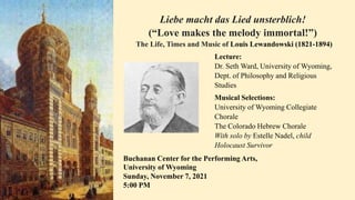 Liebe macht das Lied unsterblich!
(“Love makes the melody immortal!”)
The Life, Times and Music of Louis Lewandowski (1821-1894)
Lecture:
Dr. Seth Ward, University of Wyoming,
Dept. of Philosophy and Religious
Studies
Musical Selections:
University of Wyoming Collegiate
Chorale
The Colorado Hebrew Chorale
With solo by Estelle Nadel, child
Holocaust Survivor
Buchanan Center for the Performing Arts,
University of Wyoming
Sunday, November 7, 2021
5:00 PM
 