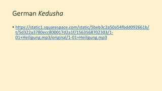 German Kedusha
• https://static1.squarespace.com/static/5beb3c2a50a54fbdd092661b/
t/5d322a3780ecc800017d2a1f/1563568702303/1-
01+Heiligung.mp3/original/1-01+Heiligung.mp3
 