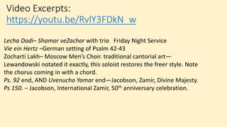 Video Excerpts:
https://youtu.be/RvlY3FDkN_w
Lecha Dodi– Shamor veZachor with trio Friday Night Service
Vie ein Hertz –German setting of Psalm 42-43
Zocharti Lakh– Moscow Men’s Choir. traditional cantorial art—
Lewandowski notated it exactly, this soloist restores the freer style. Note
the chorus coming in with a chord.
Ps. 92 end, AND Uvenucho Yomar end—Jacobson, Zamir, Divine Majesty.
Ps 150. – Jacobson, International Zamir, 50th anniversary celebration.
 