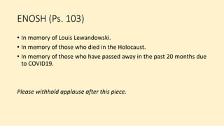 ENOSH (Ps. 103)
• In memory of Louis Lewandowski.
• In memory of those who died in the Holocaust.
• In memory of those who have passed away in the past 20 months due
to COVID19.
Please withhold applause after this piece.
 
