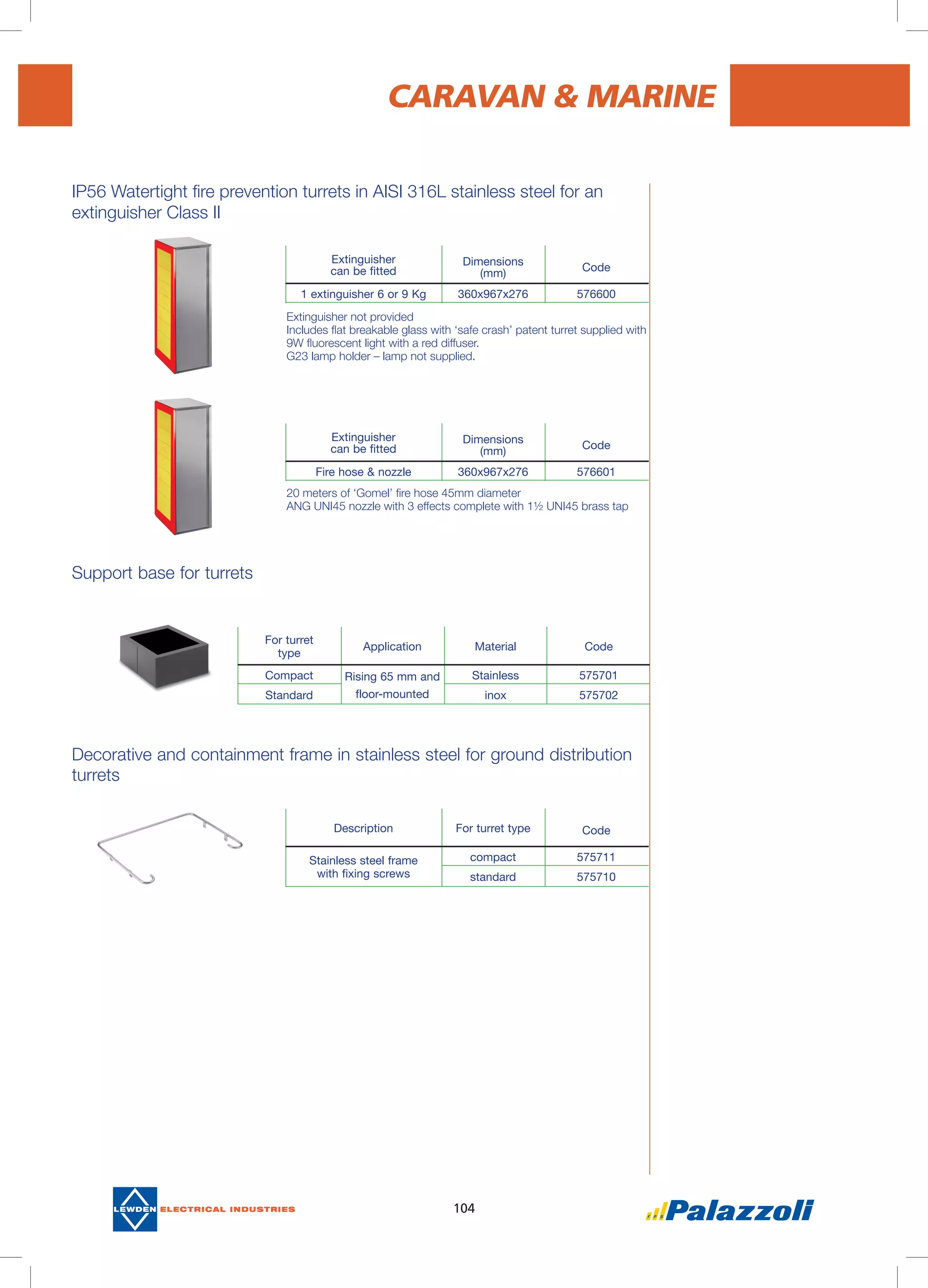 104
IP56 Watertight fire prevention turrets in AISI 316L stainless steel for an
extinguisher Class II
CARAVAN & MARINE
Extinguisher
can be fitted
Dimensions
(mm)
Code
1 extinguisher 6 or 9 Kg 360x967x276 576600
Extinguisher
can be fitted
Dimensions
(mm)
Code
Fire hose & nozzle 360x967x276 576601
Description For turret type Code
Stainless steel frame
with fixing screws
compact 575711
standard 575710
For turret
type
Application Material Code
Compact Rising 65 mm and
floor-mounted
Stainless 575701
Standard inox 575702
Support base for turrets
Decorative and containment frame in stainless steel for ground distribution
turrets
Extinguisher not provided
Includes flat breakable glass with ‘safe crash’ patent turret supplied with
9W fluorescent light with a red diffuser.
G23 lamp holder – lamp not supplied.
20 meters of ‘Gomel’ fire hose 45mm diameter
ANG UNI45 nozzle with 3 effects complete with 1½ UNI45 brass tap
 