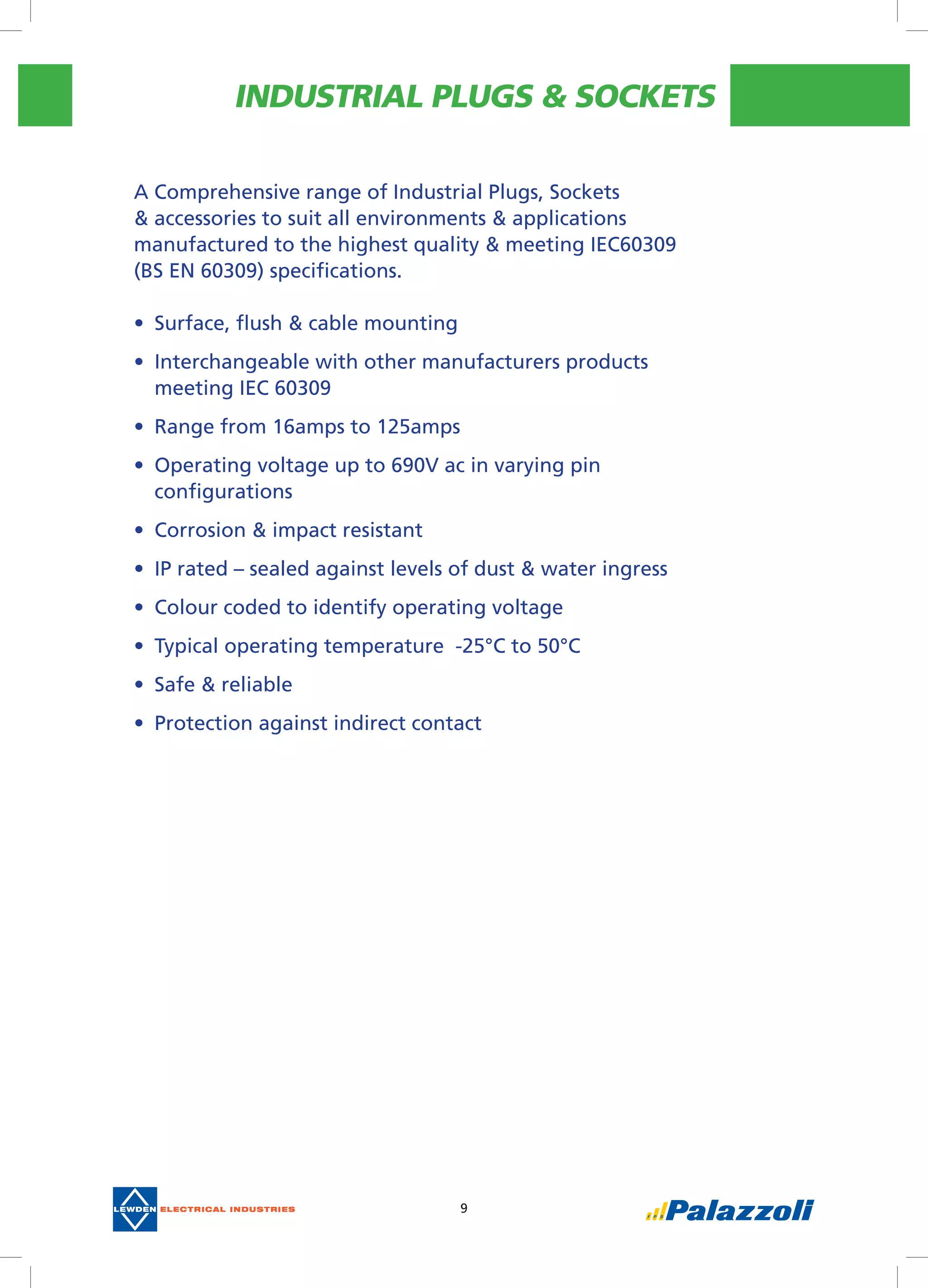 INDUSTRIAL PLUGS & SOCKETS
9
A Comprehensive range of Industrial Plugs, Sockets
& accessories to suit all environments & applications
manufactured to the highest quality & meeting IEC60309
(BS EN 60309) specifications.
•	 Surface, flush & cable mounting
•	 Interchangeable with other manufacturers products
meeting IEC 60309
•	 Range from 16amps to 125amps
•	 Operating voltage up to 690V ac in varying pin
configurations
•	 Corrosion & impact resistant
•	 IP rated – sealed against levels of dust & water ingress
•	 Colour coded to identify operating voltage
•	 Typical operating temperature  -25°C to 50°C
•	 Safe & reliable
•	 Protection against indirect contact
 