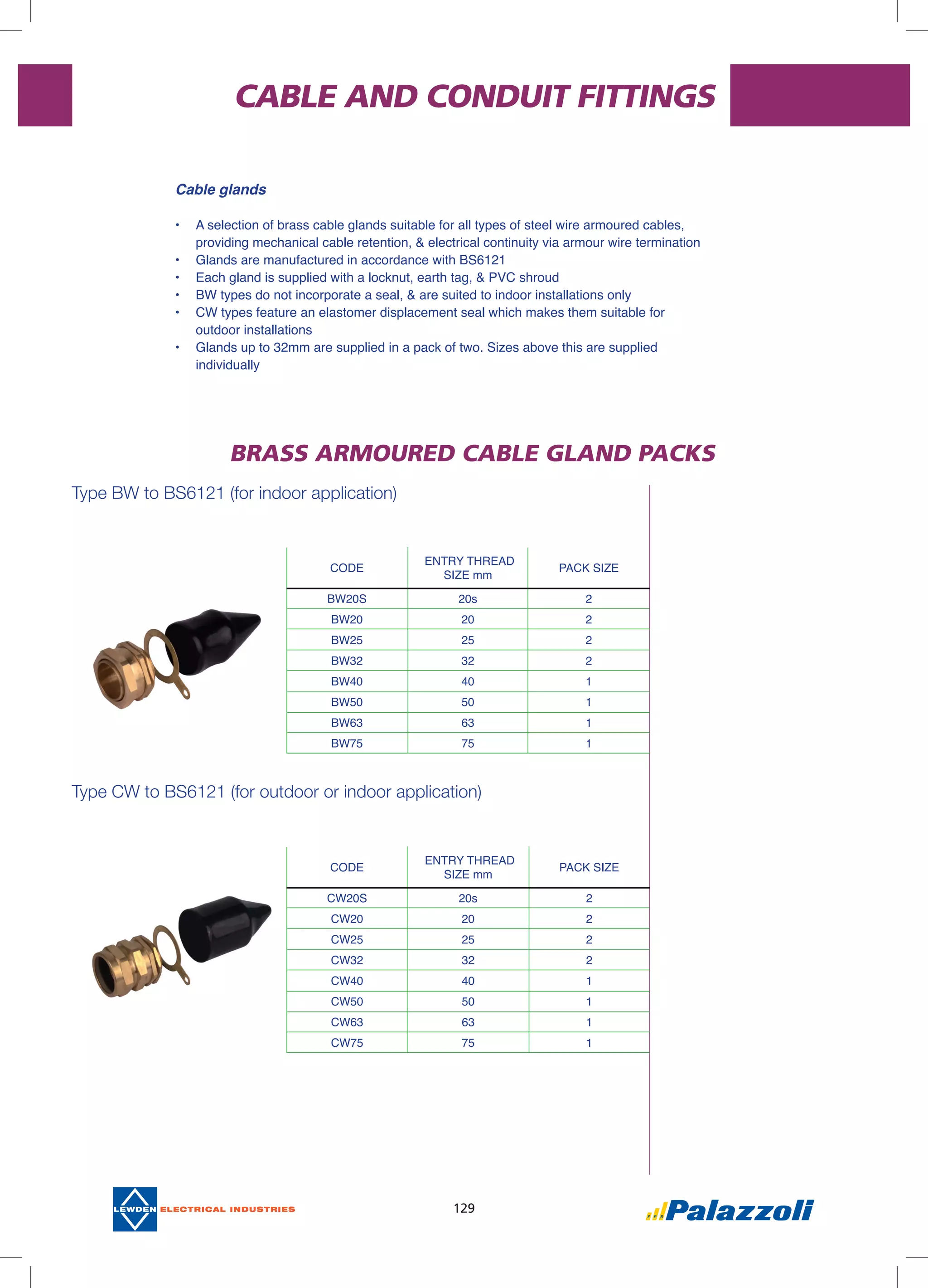 129
CABLE AND CONDUIT FITTINGS
Type bw to bs6121 (for indoor application)
Type cw to bs6121 (for outdoor or indoor application)
BRASS ARMOURED CABLE GLAND PACKS
CODE
ENTRY THREAD
SIZE mm
PACK SIZE
BW20S 20s 2
BW20 20 2
BW25 25 2
BW32 32 2
BW40 40 1
BW50 50 1
BW63 63 1
BW75 75 1
CODE
ENTRY THREAD
SIZE mm
PACK SIZE
CW20S 20s 2
CW20 20 2
CW25 25 2
CW32 32 2
CW40 40 1
CW50 50 1
CW63 63 1
CW75 75 1
Cable glands
•	 A selection of brass cable glands suitable for all types of steel wire armoured cables,
providing mechanical cable retention, & electrical continuity via armour wire termination
•	 Glands are manufactured in accordance with BS6121
•	 Each gland is supplied with a locknut, earth tag, & PVC shroud
•	 BW types do not incorporate a seal, & are suited to indoor installations only
•	 CW types feature an elastomer displacement seal which makes them suitable for
outdoor installations
•	 Glands up to 32mm are supplied in a pack of two. Sizes above this are supplied
individually
 