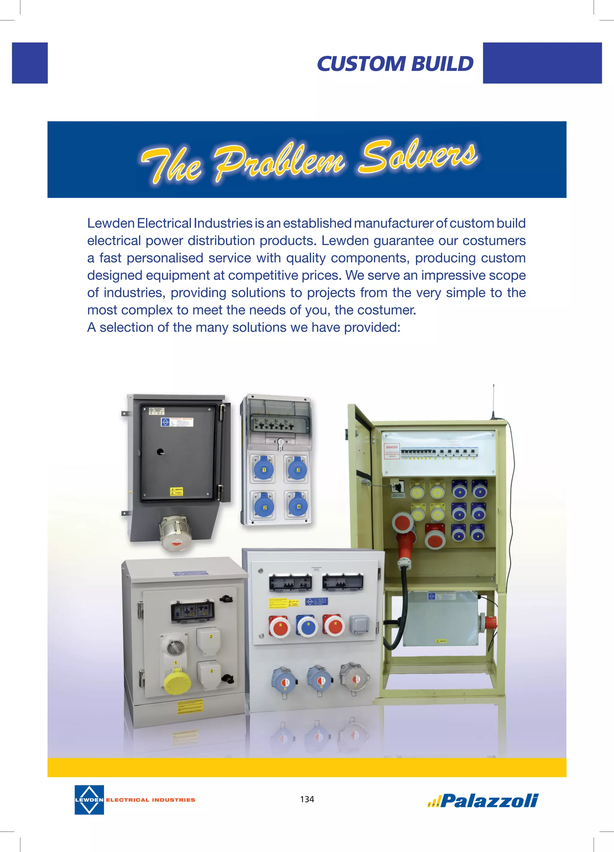 134
CUSTOM	bUILD
LewdenElectricalIndustriesisanestablishedmanufacturerofcustombuild
electrical power distribution products. Lewden guarantee our costumers
a fast personalised service with quality components, producing custom
designed equipment at competitive prices. We serve an impressive scope
of industries, providing solutions to projects from the very simple to the
most complex to meet the needs of you, the costumer.
A selection of the many solutions we have provided:
 