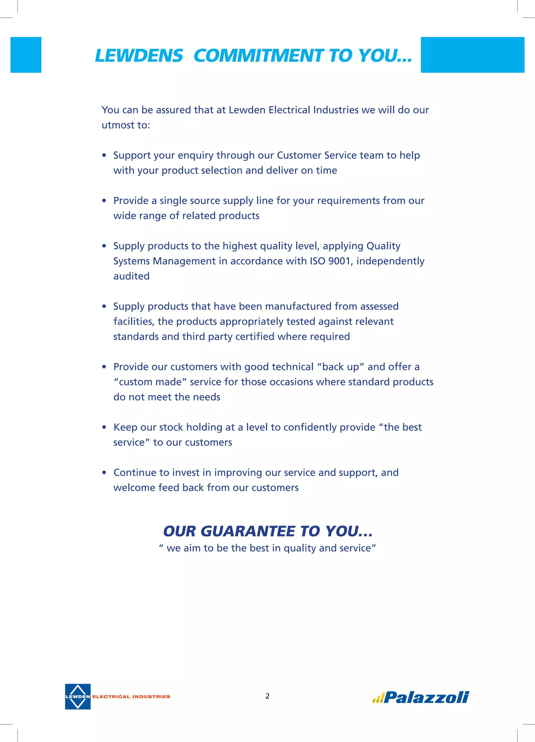 2
You can be assured that at Lewden Electrical Industries we will do our
utmost to:
•	 Support your enquiry through our Customer Service team to help
with your product selection and deliver on time
•	 Provide a single source supply line for your requirements from our
wide range of related products
•	 Supply products to the highest quality level, applying Quality
Systems Management in accordance with ISO 9001, independently
audited
•	 Supply products that have been manufactured from assessed
facilities, the products appropriately tested against relevant
standards and third party certified where required
•	 Provide our customers with good technical “back up” and offer a
“custom made” service for those occasions where standard products
do not meet the needs
•	 Keep our stock holding at a level to confidently provide “the best
service” to our customers
•	 Continue to invest in improving our service and support, and
welcome feed back from our customers
OUR GUARANTEE TO YOU…
“ we aim to be the best in quality and service”
LEWDENS  COMMITMENT TO YOU...
 