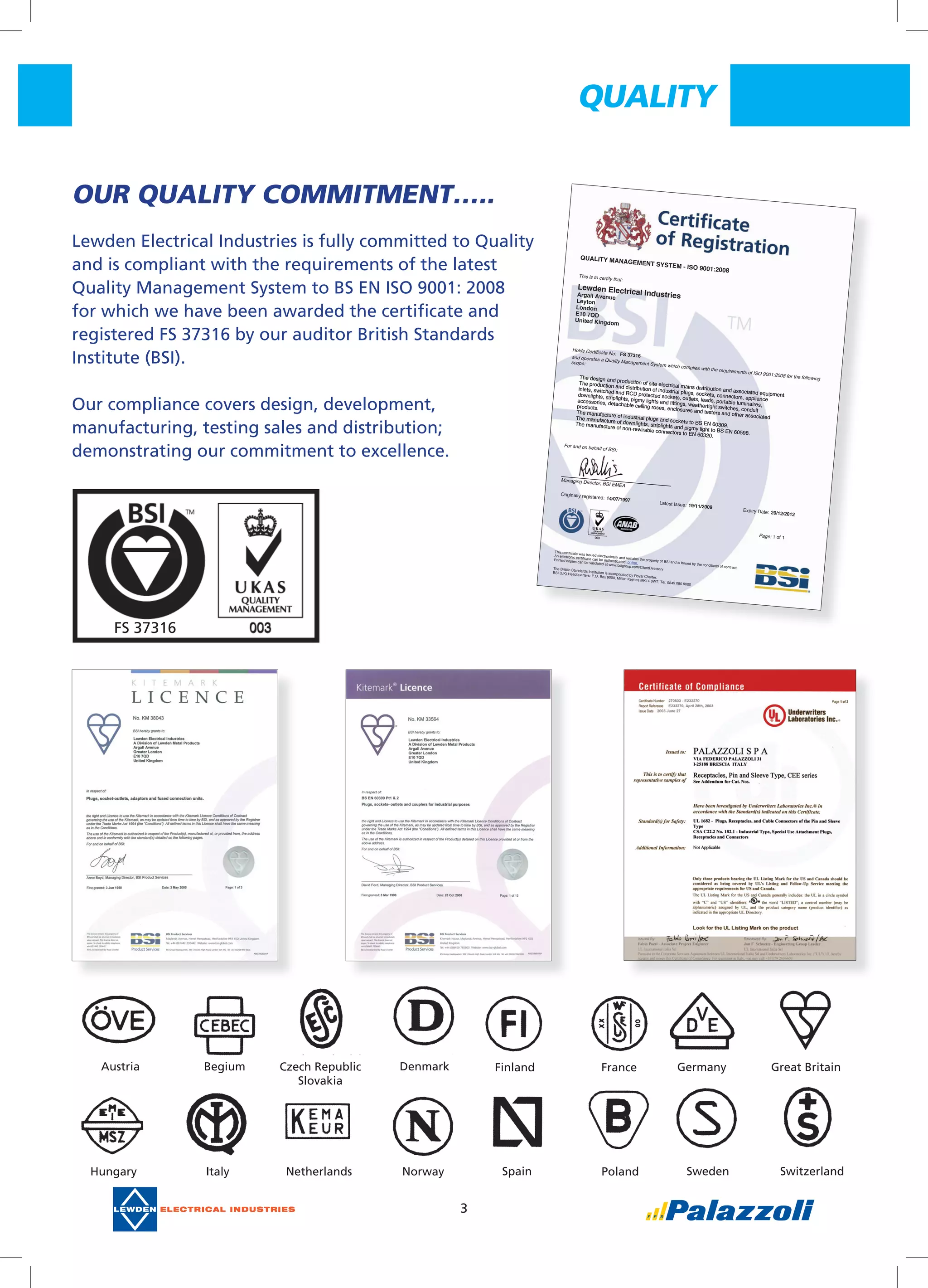 3
QUaLITY
OUR	QUaLITY	COMMITMENT…..
Lewden	Electrical	Industries	is	fully	committed	to	Quality	
and	is	compliant	with	the	requirements	of	the	latest	
Quality	Management	System	to	BS	EN	ISO	9001:	2008	
for	which	we	have	been	awarded	the	certifi	cate	and	
registered	FS	37316	by	our	auditor	British	Standards	
Institute	(BSI).
Our	compliance	covers	design,	development,	
manufacturing,	testing	sales	and	distribution;	
demonstrating	our	commitment	to	excellence.
QUALITY MANAGEMENT SYSTEM - ISO 9001:2008
This is to certify that:
Lewden Electrical IndustriesArgall Avenue
Leyton
London
E10 7QD
United Kingdom
Holds Certificate No: FS 37316and operates a Quality Management System which complies with the requirements of ISO 9001:2008 for the following
scope:
The design and production of site electrical mains distribution and associated equipment.
The production and distribution of industrial plugs, sockets, connectors, appliance
inlets, switched and RCD protected sockets, outlets, leads, portable luminaires,
downlights, striplights, pigmy lights and fittings, weathertight switches, conduit
accessories, detachable ceiling roses, enclosures and testers and other associated
products.
The manufacture of industrial plugs and sockets to BS EN 60309.
The manufacture of downlights, striplights and pigmy light to BS EN 60598.
The manufacture of non-rewirable connectors to EN 60320.
The design and production of site electrical mains distribution and associated equipment.
The production and distribution of industrial plugs, sockets, connectors, appliance
inlets, switched and RCD protected sockets, outlets, leads, portable luminaires,
downlights, striplights, pigmy lights and fittings, weathertight switches, conduit
accessories, detachable ceiling roses, enclosures and testers and other associated
products.
The manufacture of industrial plugs and sockets to BS EN 60309.
The manufacture of downlights, striplights and pigmy light to BS EN 60598.
The manufacture of non-rewirable connectors to EN 60320.
For and on behalf of BSI:
For and on behalf of BSI:
Managing Director, BSI EMEA
Originally registered: 14/07/1997
Latest Issue: 19/11/2009
Expiry Date: 20/12/2012
Page: 1 of 1
This certificate was issued electronically and remains the property of BSI and is bound by the conditions of contract.
An electronic certificate can be authenticated online.
Printed copies can be validated at www.bsigroup.com/ClientDirectoryThe British Standards Institution is incorporated by Royal Charter.
BSI (UK) Headquarters: P.O. Box 9000, Milton Keynes MK14 6WT. Tel: 0845 080 9000
FS	37316
Austria Begium Finland France Germany Great	Britain
Hungary Italy Netherlands Norway
Czech	Republic
Slovakia
Denmark
Spain Poland Sweden Switzerland
 