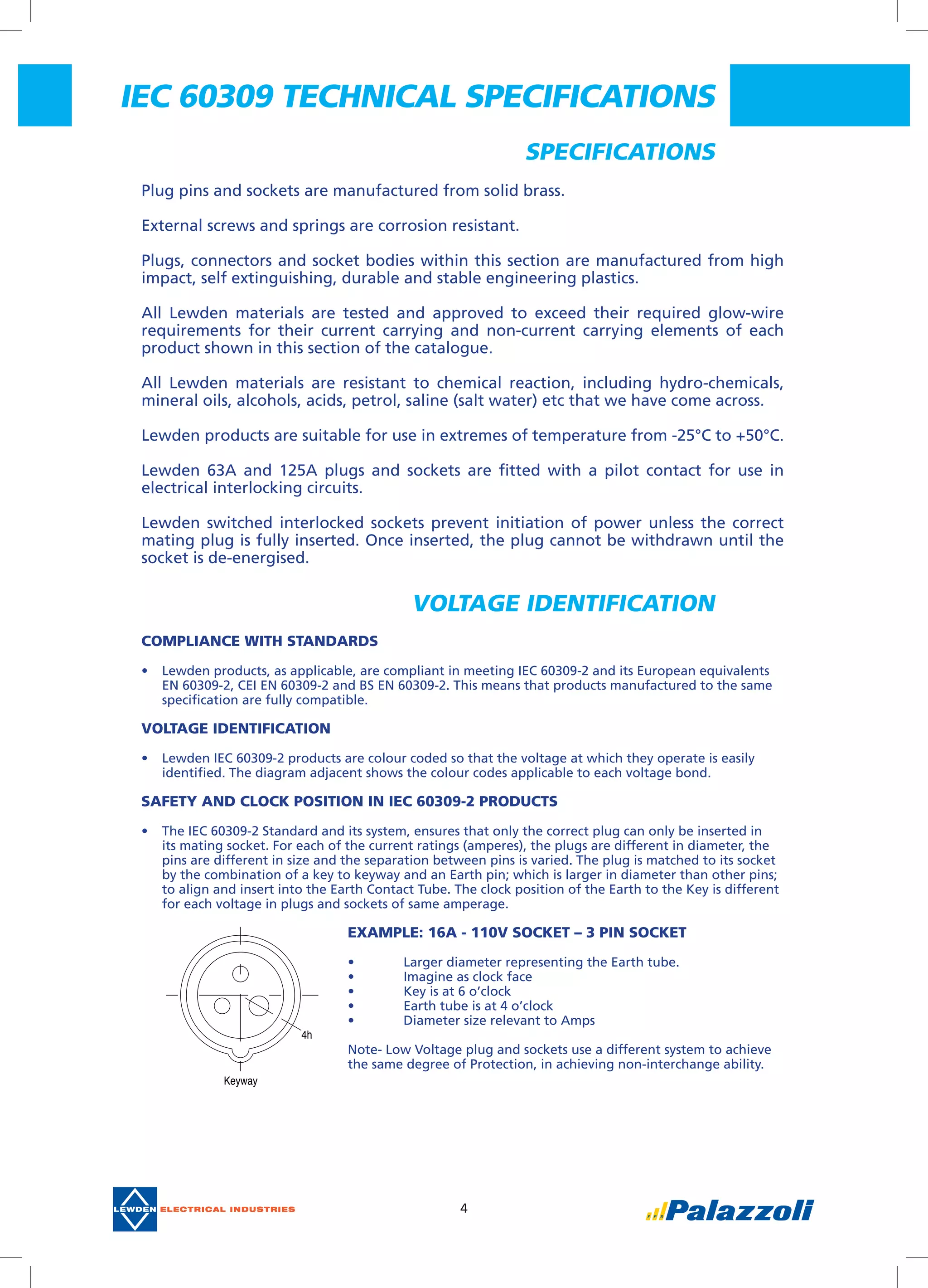 4
Specifications
Plug pins and sockets are manufactured from solid brass.
External screws and springs are corrosion resistant.
Plugs, connectors and socket bodies within this section are manufactured from high
impact, self extinguishing, durable and stable engineering plastics.
All Lewden materials are tested and approved to exceed their required glow-wire
requirements for their current carrying and non-current carrying elements of each
product shown in this section of the catalogue.
All Lewden materials are resistant to chemical reaction, including hydro-chemicals,
mineral oils, alcohols, acids, petrol, saline (salt water) etc that we have come across.
Lewden products are suitable for use in extremes of temperature from -25°C to +50°C.
Lewden 63A and 125A plugs and sockets are fitted with a pilot contact for use in
electrical interlocking circuits.
Lewden switched interlocked sockets prevent initiation of power unless the correct
mating plug is fully inserted. Once inserted, the plug cannot be withdrawn until the
socket is de-energised.  
Compliance with Standards
•	 Lewden products, as applicable, are compliant in meeting IEC 60309-2 and its European equivalents
EN 60309-2, CEI EN 60309-2 and BS EN 60309-2. This means that products manufactured to the same
specification are fully compatible.
Voltage Identification
•	 Lewden IEC 60309-2 products are colour coded so that the voltage at which they operate is easily
identified. The diagram adjacent shows the colour codes applicable to each voltage bond.
Safety and Clock position in IEC 60309-2 products
•	 The IEC 60309-2 Standard and its system, ensures that only the correct plug can only be inserted in
its mating socket. For each of the current ratings (amperes), the plugs are different in diameter, the
pins are different in size and the separation between pins is varied. The plug is matched to its socket
by the combination of a key to keyway and an Earth pin; which is larger in diameter than other pins;
to align and insert into the Earth Contact Tube. The clock position of the Earth to the Key is different
for each voltage in plugs and sockets of same amperage.
Example: 16A - 110V Socket – 3 pin socket 
•	 Larger diameter representing the Earth tube.
•	 Imagine as clock face
•	 Key is at 6 o’clock
•	 Earth tube is at 4 o’clock
•	 Diameter size relevant to Amps
Note- Low Voltage plug and sockets use a different system to achieve
the same degree of Protection, in achieving non-interchange ability.
Voltage identification
4h
Keyway
IEC 60309 TECHNICAL SPECIFICATIONS
 
