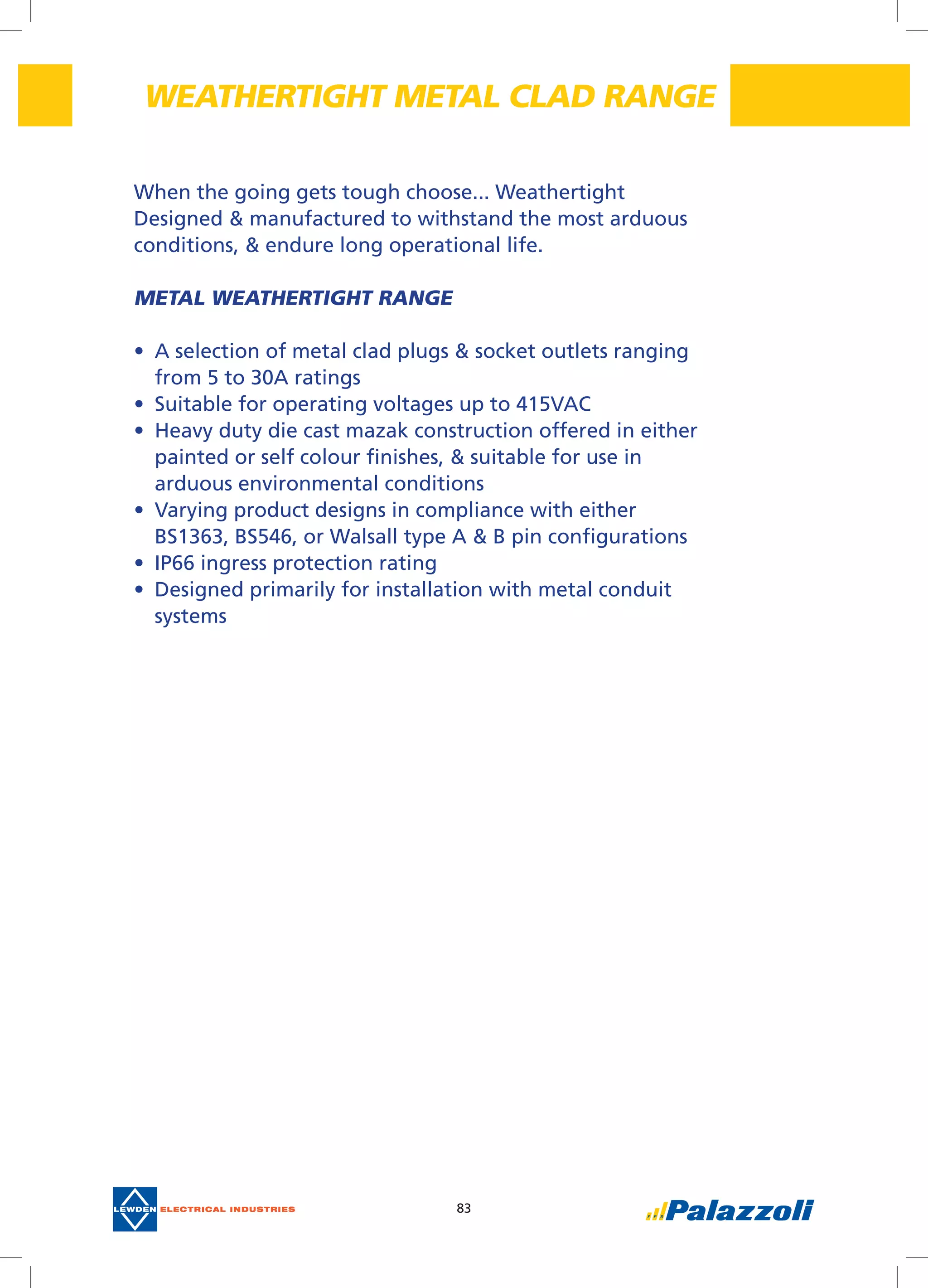 83
When the going gets tough choose... Weathertight
Designed & manufactured to withstand the most arduous
conditions, & endure long operational life.
METAL WEATHERTIGHT RANGE
•	 A selection of metal clad plugs & socket outlets ranging
from 5 to 30A ratings
•	 Suitable for operating voltages up to 415VAC
•	 Heavy duty die cast mazak construction offered in either
painted or self colour finishes, & suitable for use in
arduous environmental conditions
•	 Varying product designs in compliance with either
BS1363, BS546, or Walsall type A & B pin configurations
•	 IP66 ingress protection rating
•	 Designed primarily for installation with metal conduit
systems
WEATHERTIGHT METAL CLAD RANGE
 