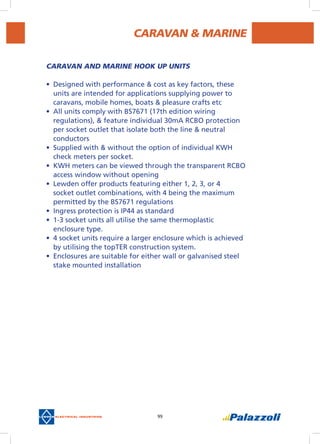 99
CARAVAN & MARINE
CARAVAN AND MARINE HOOK UP UNITS
•	 Designed with performance & cost as key factors, these
units are intended for applications supplying power to
caravans, mobile homes, boats & pleasure crafts etc
•	 All units comply with BS7671 (17th edition wiring
regulations), & feature individual 30mA RCBO protection
per socket outlet that isolate both the line & neutral
conductors
•	 Supplied with & without the option of individual KWH
check meters per socket.
•	 KWH meters can be viewed through the transparent RCBO
access window without opening
•	 Lewden offer products featuring either 1, 2, 3, or 4
socket outlet combinations, with 4 being the maximum
permitted by the BS7671 regulations
•	 Ingress protection is IP44 as standard
•	 1-3 socket units all utilise the same thermoplastic
enclosure type.
•	 4 socket units require a larger enclosure which is achieved
by utilising the topTer construction system.
•	 Enclosures are suitable for either wall or galvanised steel
stake mounted installation
 