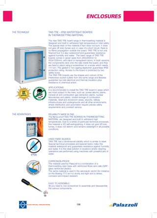 Enclosures
108
THE ADVANTAGES	 RELIABILITY MADE IN TAIS
The flame proof TAIS TRE BOARDS IN THERMOSETTING
MATERIAL are designed and built to withstand high
temperatures. Due to a series of particular technical processes,
this material is VO self-extinguishing, it does not give off toxic
fumes, it does not deform and remains watertight in all possible
conditions.
HARD FIBRE BOARDS
TAIS TRE has a dimensional stability which is similar to steel.
Special technical processes and special resins make this
material waterproof and guarantees resistance against humidity
and water. It is the ideal solution in locations where cleaning
operations are performed using machines with powerful jets of
water.
CORROSION-PROOF
The material used by Palazzoli is a combination of a
thermosetting resin base with reinforced fibres and cells (GRP-
glass reinforced plastic).
The same material is used in the aeronautic sector (for instance
on the Boeing 777) as it is sturdy and light and is stress,
corrosion and impact resistant.
EASY TO ASSEMBLE
All you need is one screwdriver to assemble and disassemble
the various components.
IP66
THE TECHNIQUE	 TAIS TRE – IP66 WATERTIGHT BOARDS
IN THERMOSETTING MATERIAL
The new TAIS TRE board range in thermosetting material is
designed and built to withstand high temperature in total safety.
The special resin of this material in fact does not burn, it does
not give off toxic fumes and, in case of a short circuit, there is
no flame propagation outside the board. TAIS TRE is not only
fireproof but it is also waterproof and guarantees resistance
against humidity and water. The basic range of TAIS TRE
boards comes in seven sizes from 265x300mm to
850x1005mm, with blind or transparent doors. In both versions
the components click onto the rails inside the board, and they
are fixed in place using a screwdriver on a screw which needs
1/4 turn. The gasket in non-ageing elastomer guarantees IP66
protection rating. Access to the board is protected by two
safety locks.
The TAIS TRE boards use the shapes and colours of the
interlocked socket-outlets from the same range and likewise
guarantee top-rate electrical and thermal insulation plus
resistance to chemical action.
APPLICATIONS:
It is recommended to install the TAIS TRE board in areas which
are most subject to fire risks, such as: power-electric plants,
mineral oil and combustion gas extraction plants, nuclear
laboratories and plants, closed storage of combustion
materials, retail and showroom areas, airports, railway
infrastructures and undergrounds and all other environments
where distribution and automation require precise safety
requirements and constant service.
CORRO
SIO N P R O
O
F
 