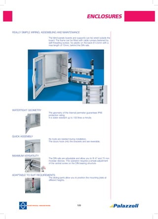 Enclosures
109
WATERTIGHT GEOMETRY
The geometry of the internal perimeter guarantees IP66
protection rating.
It is water resistant up to 100 litres a minute.
QUICK ASSEMBLY
No tools are needed during installation.
The doors hook onto the brackets and are reversible.
MAXIMUM VERSATILITY
The DIN rails are adjustable and allow you to fit 47 and 75 mm
modular devices. This operation requires a simple adjustment
of the central screw on the DIN bearing structure.
ADAPTABLE TO SUIT REQUIREMENTS
The sliding parts allow you to position the mounting plate at
different heights.
REALLY SIMPLE WIRING, ASSEMBLING AND MAINTENANCE
The blind panels boards and supports can be wired outside the
board. The frame can be fitted with cable runners fastened by
self-threading screws for plastic on the back Ø 3,5mm with a
max length of 15mm, behind the DIN rails.
 