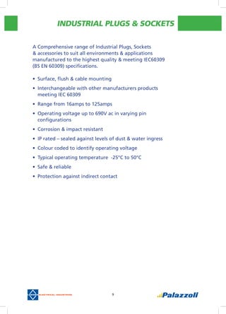 INDUSTRIAL PLUGS & SOCKETS
9
A Comprehensive range of Industrial Plugs, Sockets
& accessories to suit all environments & applications
manufactured to the highest quality & meeting IEC60309
(BS EN 60309) specifications.
•	 Surface, flush & cable mounting
•	 Interchangeable with other manufacturers products
meeting IEC 60309
•	 Range from 16amps to 125amps
•	 Operating voltage up to 690V ac in varying pin
configurations
•	 Corrosion & impact resistant
•	 IP rated – sealed against levels of dust & water ingress
•	 Colour coded to identify operating voltage
•	 Typical operating temperature  -25°C to 50°C
•	 Safe & reliable
•	 Protection against indirect contact
 