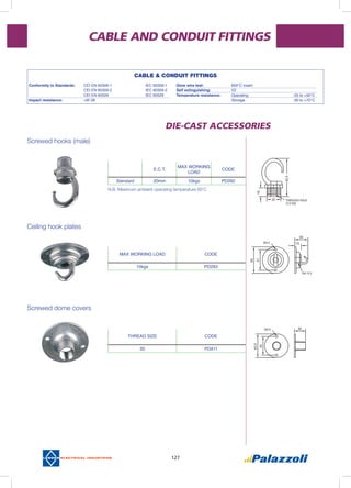 127
CABLE AND CONDUIT FITTINGS
DIE-CAST ACCESSORIES
N.B. Maximum ambient operating temperature 60’C
E.C.T.
MAX WORKING
LOAD
CODE
Standard 20mm 10kgs PD292
MAX WORKING LOAD CODE
10kgs PD293
THREAD SIZE CODE
20 PD411
CABLE & CONDUIT FITTINGS
Conformity to Standards:	 CEI EN 60309-1		 IEC 60309-1	
	 CEI EN 60309-2		 IEC 60309-2	
	 CEI EN 60529		 IEC 60529	
Impact resistance: 	 >IK 08			
Glow wire test:	 850°C insert
Self extinguishing:	 V2
Temperature resistance:	 Operating		 -25 to +50°C
	 Storage			 -30 to +70°C
Screwed hooks (male)
Ceiling hook plates
Screwed dome covers
 