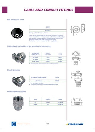 128
CABLE AND CONDUIT FITTINGS
Ball and socket cover
Cable glands for flexible cables with steel tape armouring
Bonding nipples
Metric/imperial adaptors
Spring Loaded with Captive Screws
These circular swivel-jointed ball and socket units have a 20mm ISO
metric thread. There is a braided copper earth link between the ball joint
and the case. They are made from pressure die-cast Zinc Alloy and
finished in a black epoxy resin stoved powder coating.
The ball has a nominal movement of 15° in any direction.
•	These products do not incorporate a weatherproof seal
•	 For glanding of flat cable
•	This product does not incorporate a weatherproof seal
CODE
PD1307A
ISO METRIC
THREADS mm
TO FIT
CABLE mm
CODE
20 MALE 10-12 PD427
25 MALE 12-20 PD428
1 1/4” MALE 20-25 PD429
MALE FEMALE CODE
3/4” 20mm PD1452A
20mm 3/4” PD1452B
ISO METRIC THREADS mm CODE
20mm male PD435
 