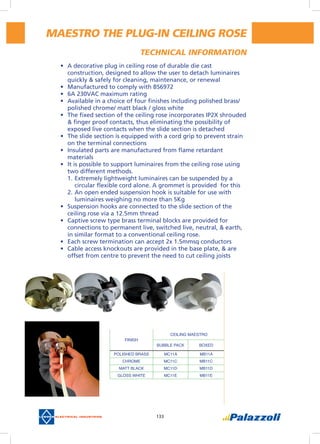 133
maestro the PLUG-IN CEILING ROSE
•	 A decorative plug in ceiling rose of durable die cast
construction, designed to allow the user to detach luminaires
quickly & safely for cleaning, maintenance, or renewal
•	 Manufactured to comply with BS6972
•	 6A 230VAC maximum rating
•	 Available in a choice of four finishes including polished brass/
polished chrome/ matt black / gloss white
•	 The fixed section of the ceiling rose incorporates IP2X shrouded
& finger proof contacts, thus eliminating the possibility of
exposed live contacts when the slide section is detached
•	 The slide section is equipped with a cord grip to prevent strain
on the terminal connections
•	 Insulated parts are manufactured from flame retardant
materials
•	 It is possible to support luminaires from the ceiling rose using
two different methods.
1.	Extremely lightweight luminaires can be suspended by a
circular flexible cord alone. A grommet is provided  for this
2.	An open ended suspension hook is suitable for use with
luminaires weighing no more than 5Kg
•	 Suspension hooks are connected to the slide section of the
ceiling rose via a 12.5mm thread
•	 Captive screw type brass terminal blocks are provided for
connections to permanent live, switched live, neutral, & earth,
in similar format to a conventional ceiling rose.
•	 Each screw termination can accept 2x 1.5mmsq conductors
•	 Cable access knockouts are provided in the base plate, & are
offset from centre to prevent the need to cut ceiling joists
FINISH
CEILING MAESTRO
BUBBLE PACK BOXED
POLISHED BRASS MC11A MB11A
CHROME MC11C MB11C
MATT BLACK MC11D MB11D
GLOSS WHITE MC11E MB11E
Technical information
 