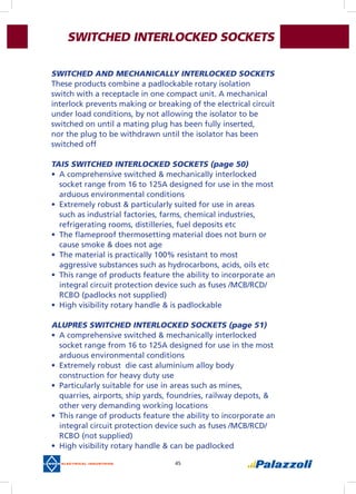 45
SWITCHED INTERLOCKED SOCKETS
SWITCHED AND MECHANICALLY INTERLOCKED SOCKETS
These products combine a padlockable rotary isolation
switch with a receptacle in one compact unit. A mechanical
interlock prevents making or breaking of the electrical circuit
under load conditions, by not allowing the isolator to be
switched on until a mating plug has been fully inserted,
nor the plug to be withdrawn until the isolator has been
switched off
TAIS SWITCHED INTERLOCKED SOCKETS (page 50)
•	 A comprehensive switched & mechanically interlocked
socket range from 16 to 125A designed for use in the most
arduous environmental conditions
•	 Extremely robust & particularly suited for use in areas
such as industrial factories, farms, chemical industries,
refrigerating rooms, distilleries, fuel deposits etc
•	 The flameproof thermosetting material does not burn or
cause smoke & does not age
•	 The material is practically 100% resistant to most
aggressive substances such as hydrocarbons, acids, oils etc
•	 This range of products feature the ability to incorporate an
integral circuit protection device such as fuses /MCB/RCD/
RCBO (padlocks not supplied)
•	 High visibility rotary handle & is padlockable
ALUPRES SWITCHED INTERLOCKED SOCKETS (page 51)
•	 A comprehensive switched & mechanically interlocked
socket range from 16 to 125A designed for use in the most
arduous environmental conditions
•	 Extremely robust  die cast aluminium alloy body
construction for heavy duty use
•	 Particularly suitable for use in areas such as mines,
quarries, airports, ship yards, foundries, railway depots, &
other very demanding working locations
•	 This range of products feature the ability to incorporate an
integral circuit protection device such as fuses /MCB/RCD/
RCBO (not supplied)
•	 High visibility rotary handle & can be padlocked
 