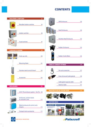CONTENTS
	 Isolators & Switches	 92
	 	 Moulded isolator switches	 94
	 	 Isolator switches	 96
	 	 Fused switches	 97
	 Caravan & Marine	 98
	 	 Hook up units	 100
	 	 Mounting Stake	 101
	 	 Stainless steel turrets B-Smart	 102
	 	 Accessories	 105
	 Enclosures	 	 106
	 	 G.R.P. The enclosure system - Tais Tre	 108
	 	 Enclosures, junction boxes
	 	 & consumer units	 112
	 	 Metal enclosures & control units
	 	 Alupres	 115
	 	 Compact series accessories	 117
	 	 GRP Enclosures	 120
	 	 Steel Enclosures	 120
	 	 Stainless Steel Enclosures	 122
	 	 Rubber Enclosures	 123
	 	 Rubber Combi Bloks	 125
	 Cable & Conduit Fittings	 126
	 	 Die cast accessories	 127
	 	 Brass Armoured cable glands	 129
	 	 Cable gland capacity table	 130
	 	 Selector table	 131
	 Maestro plug in ceiling rose	 132
	 Custom Build		 134
 