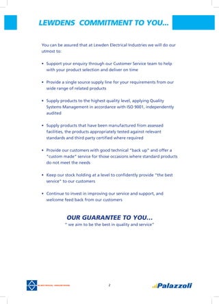 2
You can be assured that at Lewden Electrical Industries we will do our
utmost to:
•	 Support your enquiry through our Customer Service team to help
with your product selection and deliver on time
•	 Provide a single source supply line for your requirements from our
wide range of related products
•	 Supply products to the highest quality level, applying Quality
Systems Management in accordance with ISO 9001, independently
audited
•	 Supply products that have been manufactured from assessed
facilities, the products appropriately tested against relevant
standards and third party certified where required
•	 Provide our customers with good technical “back up” and offer a
“custom made” service for those occasions where standard products
do not meet the needs
•	 Keep our stock holding at a level to confidently provide “the best
service” to our customers
•	 Continue to invest in improving our service and support, and
welcome feed back from our customers
OUR GUARANTEE TO YOU…
“ we aim to be the best in quality and service”
LEWDENS  COMMITMENT TO YOU...
 