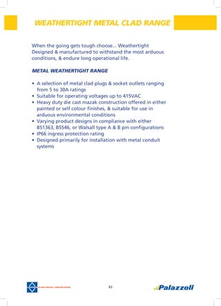 83
When the going gets tough choose... Weathertight
Designed & manufactured to withstand the most arduous
conditions, & endure long operational life.
METAL WEATHERTIGHT RANGE
•	 A selection of metal clad plugs & socket outlets ranging
from 5 to 30A ratings
•	 Suitable for operating voltages up to 415VAC
•	 Heavy duty die cast mazak construction offered in either
painted or self colour finishes, & suitable for use in
arduous environmental conditions
•	 Varying product designs in compliance with either
BS1363, BS546, or Walsall type A & B pin configurations
•	 IP66 ingress protection rating
•	 Designed primarily for installation with metal conduit
systems
WEATHERTIGHT METAL CLAD RANGE
 
