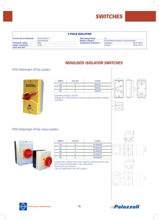 95
MOULDED ISOLATOR switches
IP56 Watertight 4Pole isolator
IP65 Watertight 4Pole rotary isolator
AMPS POLES CODE
20 4 IS0-20
35 4 IS0-35
63 4 IS0-63
AMPS POLES CODE
16 4 R-16A/4P
25 4 R-25A/4P
32 4 R-32A/4P
40 4 R-40A/4P
63 4 R-63A/4P
SWITCHES
Operating category AC22A
Suitable for mixed residue & inductive loads including moderate
overloads
4 pole rotary isolators with door interlock, preventing front cover
from being removed when in the ON position.
Knockouts top & bottom.
Can be padlocked in the OFF position.
4 POLE ISOLATOR
Conformity to Standards:	 BS EN 60947-3
	 BS EN 60529		
Protection rating: 	 IP65			
Impact resistance: 	 IK 06			
Glow wire test:	
Self extinguishing:	 V0
Breaker category: 	 AC22A Mixed resistive & inductive loads		
Temperature resistance:	 Operating			 -25 to +50°C
	 Storage			 -30 to +70°C
 