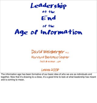 Leadership
                                 at the
                                 End
                                          of the
              Age of Information

                               David Weinberger                  Ph.D.

                               Harvard Berkman Center
                                       Self @ evident . com

                                         LeWeb 2008
The information age has been formative of our basic idea of who we are as individuals and
together. Now that it!s drawing to a close, it!s a good time to look at what leadership has meant
and is coming to mean,
 