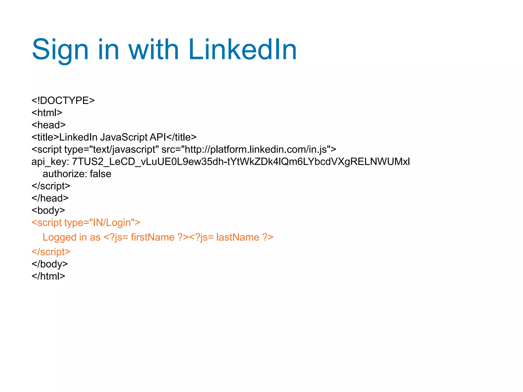 Sign in with LinkedIn<!DOCTYPE><html><head>  <title>LinkedIn JavaScript API</title>  <script type="text/javascript" src="http://platform.linkedin.com/in.js">api_key: 7TUS2_LeCD_vLuUE0L9ew35dh-tYtWkZDk4lQm6LYbcdVXgRELNWUMxl    authorize: false  </script></head><body>  <script type="IN/Login">    Logged in as <?js= firstName ?> <?js= lastName ?>  </script></body></html>