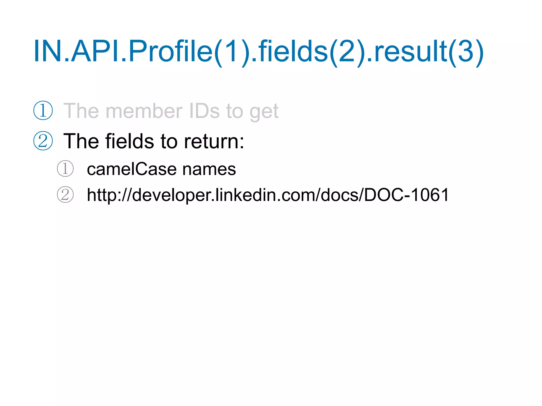 Retrieve a Profilefunction getProfile() {IN.API.Profile("url=http://www.linkedin.com/in/adamnash")  .fields("firstName", "lastName", "industry", "distance", "summary")  .result(function(res) {var user = res.values[0],tmpl = ["<p>{firstName} {lastName} works in ",                "the {industry} industry. You are {distance} degree(s) ",                "away in the network. What follows is their summary.",                "</p><p>{summary}</p>"].join("");    for (var name in user) {tmpl = tmpl.replace(newRegExp("{"+name+"}", "g"), user[name]);    }document.getElementById("profile").innerHTML = tmpl;  });}