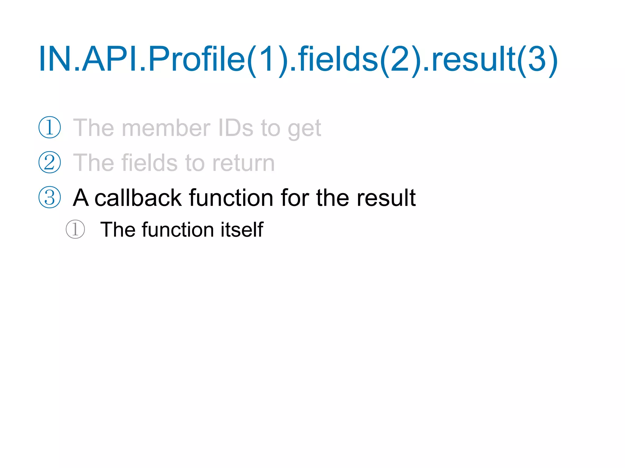 Retrieve a Profilefunction getProfile() {IN.API.Profile("url=http://www.linkedin.com/in/adamnash").fields("firstName", "lastName", "industry", "distance", "summary").result(function(res) {var user = res.values[0],tmpl = ["<p>{firstName} {lastName} works in ",                "the {industry} industry. You are {distance} degree(s) ",                "away in the network. What follows is their summary.",                "</p><p>{summary}</p>"].join("");    for (var name in user) {tmpl = tmpl.replace(newRegExp("{"+name+"}", "g"), user[name]);    }document.getElementById("profile").innerHTML = tmpl;  });}