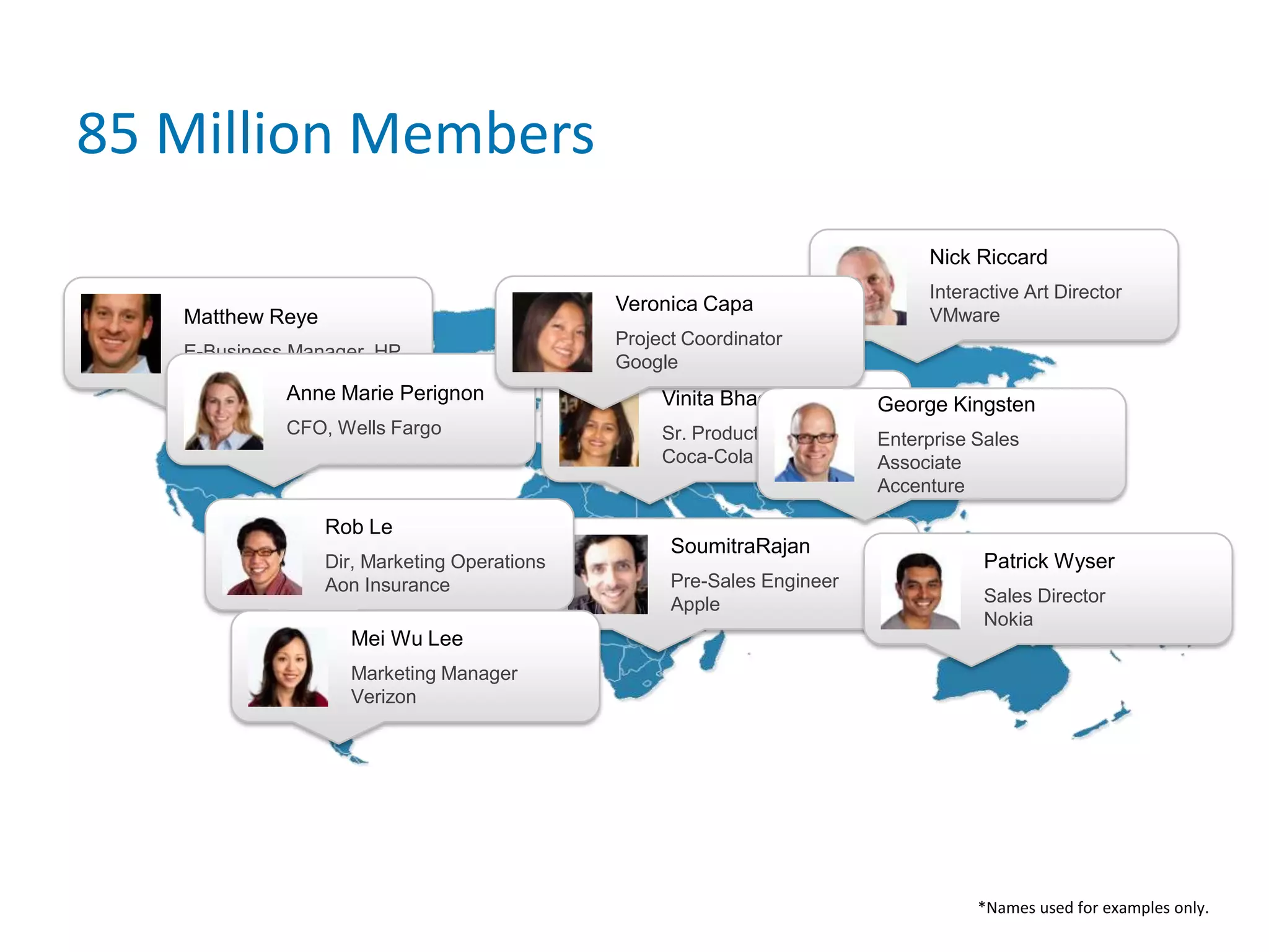 85 Million MembersMatthew ReyeE-Business Manager, HPAnne Marie PerignonCFO, Wells FargoSoumitraRajanPre-Sales EngineerAppleRob LeDir, Marketing Operations Aon InsuranceVinita BhagdaSr. Product ManagerCoca-ColaNick RiccardInteractive Art DirectorVMwareMei Wu LeeMarketing ManagerVerizonVeronica CapaProject CoordinatorGooglePatrick WyserSales Director NokiaGeorge KingstenEnterprise Sales AssociateAccenture*Names used for examples only.
