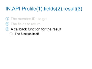 Retrieve a Profilefunction getProfile() {IN.API.Profile("url=http://www.linkedin.com/in/adamnash").fields("firstName", "lastName", "industry", "distance", "summary").result(function(res) {var user = res.values[0],tmpl = ["<p>{firstName} {lastName} works in ",                "the {industry} industry. You are {distance} degree(s) ",                "away in the network. What follows is their summary.",                "</p><p>{summary}</p>"].join("");    for (var name in user) {tmpl = tmpl.replace(newRegExp("{"+name+"}", "g"), user[name]);    }document.getElementById("profile").innerHTML = tmpl;  });}