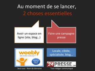 Au moment de se lancer,
  2 choses essentielles


Avoir un espace en           Faire une campagne
                              Faire une campagne
ligne (site, blog…)                  presse
                                     presse



                                Locale, ciblée,
                              spécialisée, blog…



Seul cout : Nom de domaine    Tuto rédiger communiqué
 