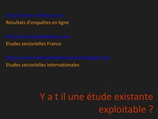 http://www.creatests.com
Résultats d’enquêtes en ligne

http://www.plusdetudes.com
Etudes sectorielles France

http://www.internationalbusinessstrategies.com
Etudes sectorielles internationales




               Y a t il une étude existante
                               exploitable ?
 