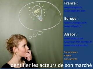 France :
                       www.kompass.fr
                       www.pagespro.com


                       Europe :
                       www.europages.com
                       www.hellopro.fr


                       Alsace :
                       www.alsaeco.com
                       www.haut-rhin-services.fr
                       www.alsaceindustrie.fr

                       Fournisseurs
                       Clients
                       Concurrents

Identifier les acteurs de son marché
 