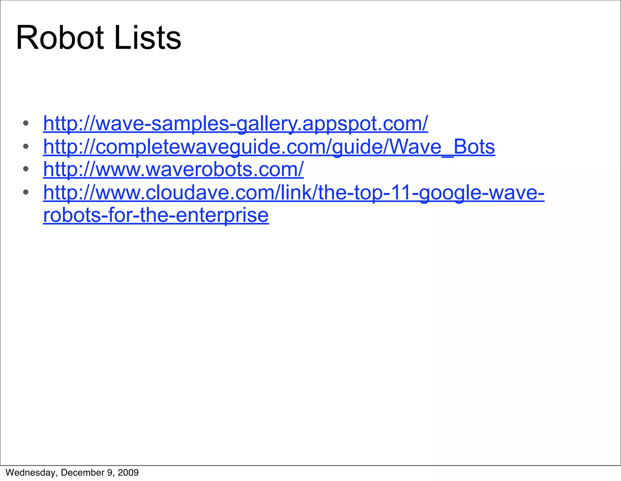Robot Lists

   •   http://wave-samples-gallery.appspot.com/
   •   http://completewaveguide.com/guide/Wave_Bots
   •   http://www.waverobots.com/
   •   http://www.cloudave.com/link/the-top-11-google-wave-
       robots-for-the-enterprise




Wednesday, December 9, 2009
 