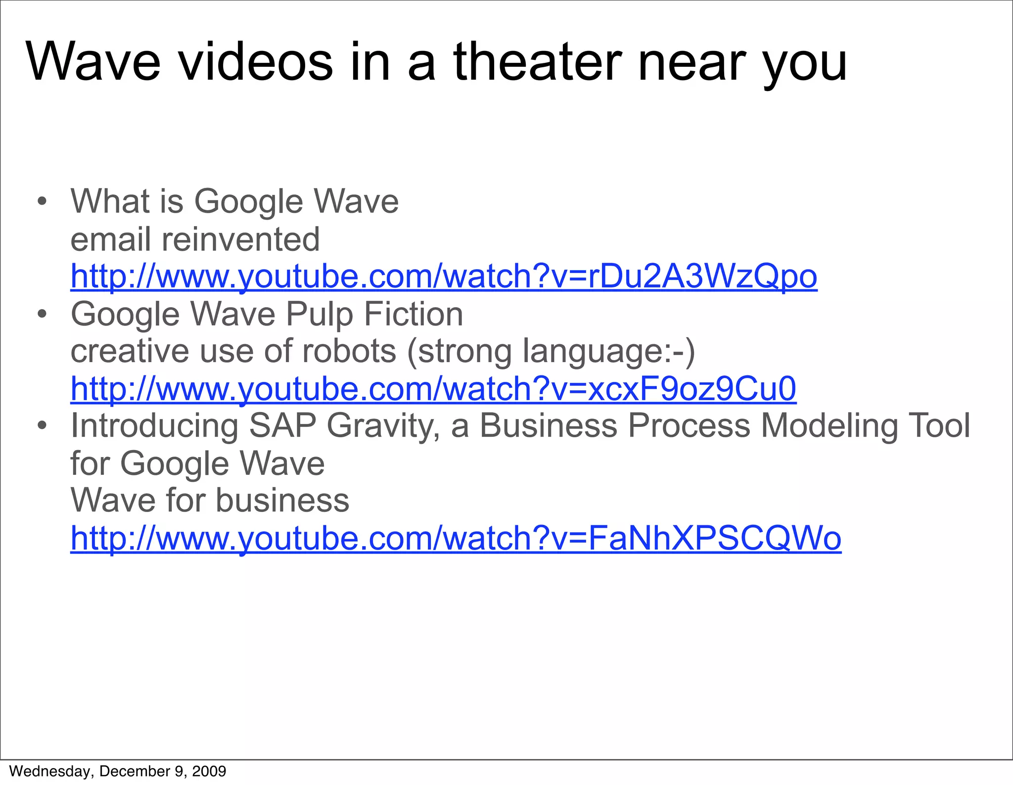 Wave videos in a theater near you

   • What is Google Wave
     email reinvented
     http://www.youtube.com/watch?v=rDu2A3WzQpo
   • Google Wave Pulp Fiction
     creative use of robots (strong language:-)
     http://www.youtube.com/watch?v=xcxF9oz9Cu0
   • Introducing SAP Gravity, a Business Process Modeling Tool
     for Google Wave
     Wave for business
     http://www.youtube.com/watch?v=FaNhXPSCQWo




Wednesday, December 9, 2009
 