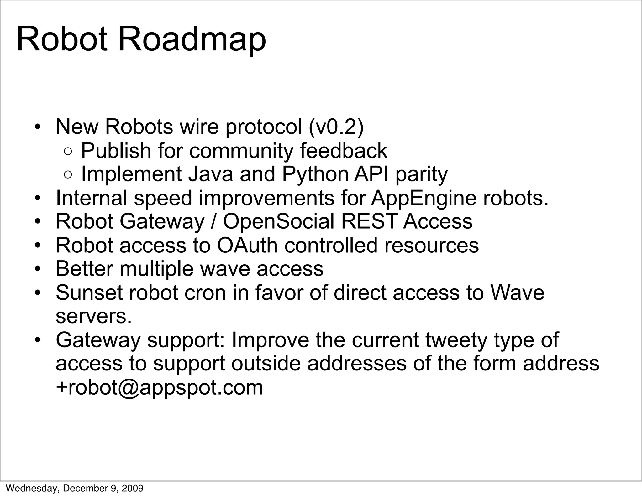 Robot Roadmap

     • New Robots wire protocol (v0.2)
        o Publish for community feedback
        o Implement Java and Python API parity
     • Internal speed improvements for AppEngine robots.
     • Robot Gateway / OpenSocial REST Access
     • Robot access to OAuth controlled resources
     • Better multiple wave access
     • Sunset robot cron in favor of direct access to Wave
       servers.
     • Gateway support: Improve the current tweety type of
       access to support outside addresses of the form address
       +robot@appspot.com



Wednesday, December 9, 2009
 