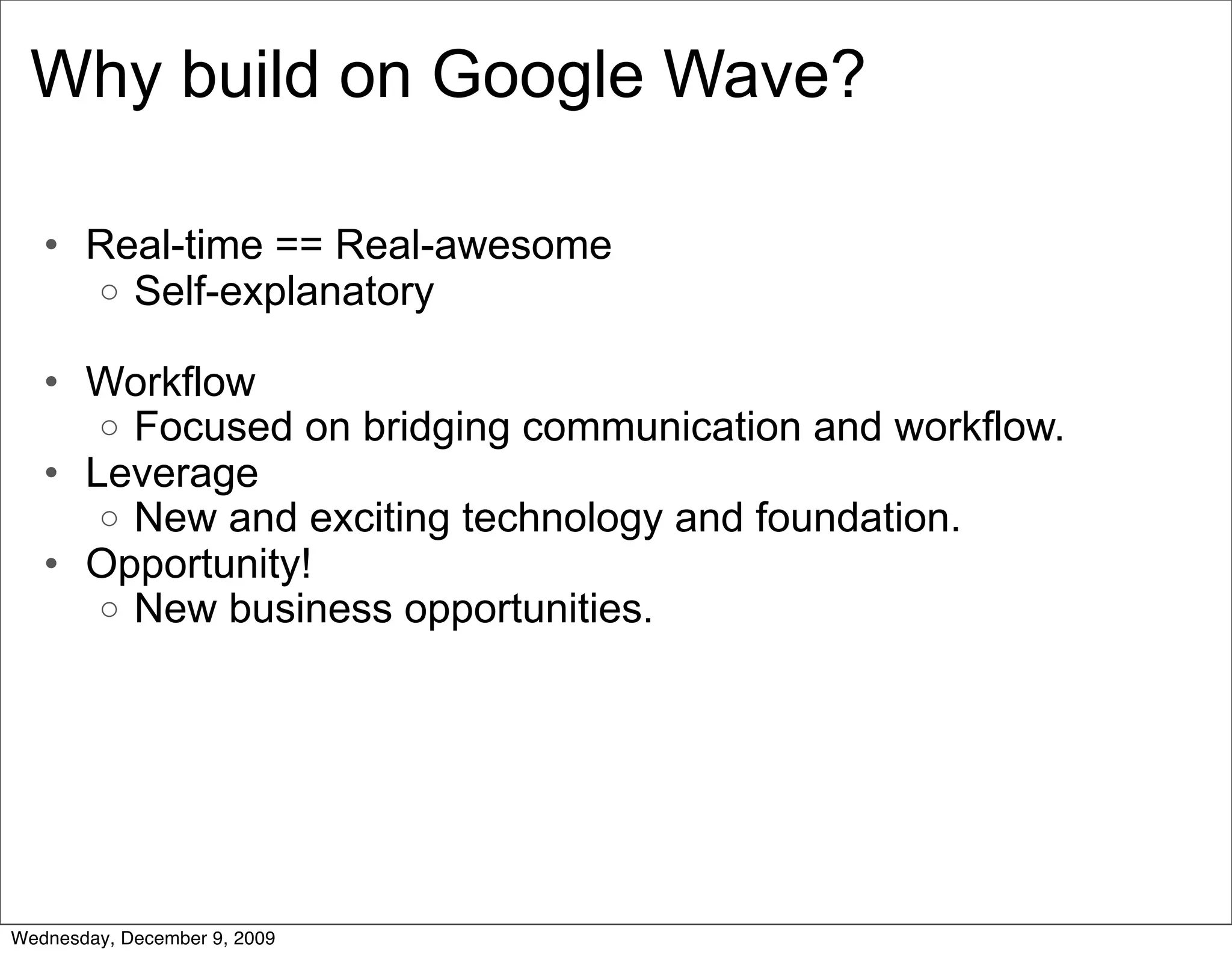 Why build on Google Wave?

   • Real-time == Real-awesome
     o Self-explanatory

   • Workflow
      o Focused on bridging communication and workflow.
   • Leverage
      o New and exciting technology and foundation.
   • Opportunity!
      o New business opportunities.




Wednesday, December 9, 2009
 