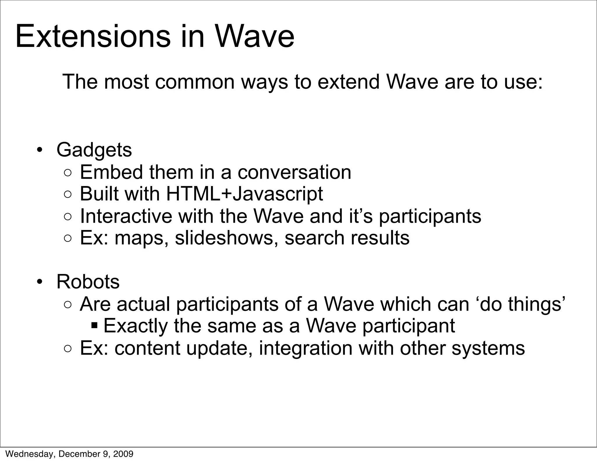 Extensions in Wave
           The most common ways to extend Wave are to use:


      • Gadgets
        o Embed them in a conversation
        o Built with HTML+Javascript
        o Interactive with the Wave and it’s participants
        o Ex: maps, slideshows, search results

      • Robots
        o Are actual participants of a Wave which can ‘do things’
            Exactly the same as a Wave participant
        o Ex: content update, integration with other systems




Wednesday, December 9, 2009
 