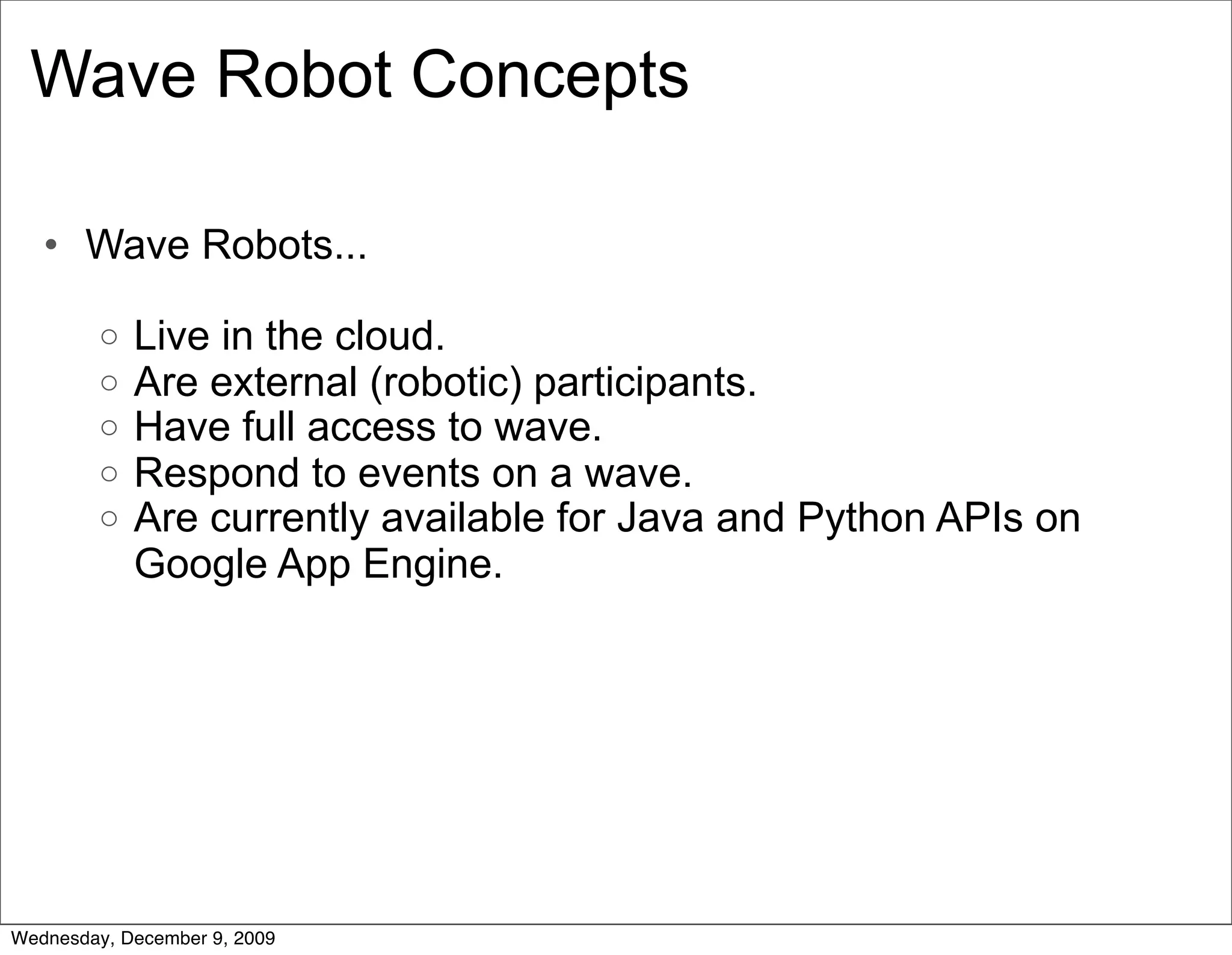 Wave Robot Concepts

   • Wave Robots...

         o   Live in the cloud.
         o   Are external (robotic) participants.
         o   Have full access to wave.
         o   Respond to events on a wave.
         o   Are currently available for Java and Python APIs on
             Google App Engine.




Wednesday, December 9, 2009
 