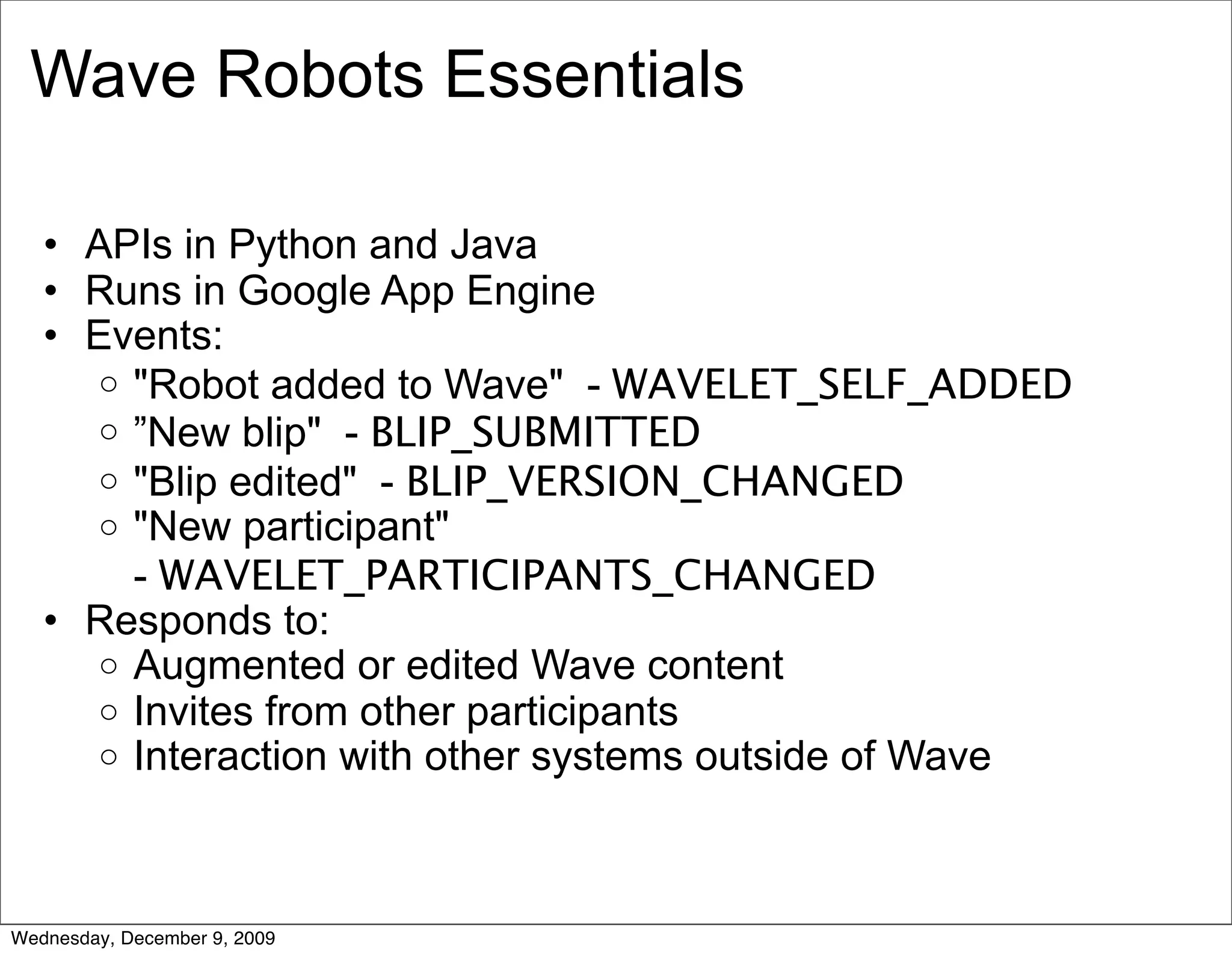 Wave Robots Essentials

   • APIs in Python and Java
   • Runs in Google App Engine
   • Events:
     o "Robot added to Wave" - WAVELET_SELF_ADDED
     o ”New blip" - BLIP_SUBMITTED
     o "Blip edited" - BLIP_VERSION_CHANGED
     o "New participant"
       - WAVELET_PARTICIPANTS_CHANGED
   • Responds to:
     o Augmented or edited Wave content
     o Invites from other participants
     o Interaction with other systems outside of Wave




Wednesday, December 9, 2009
 