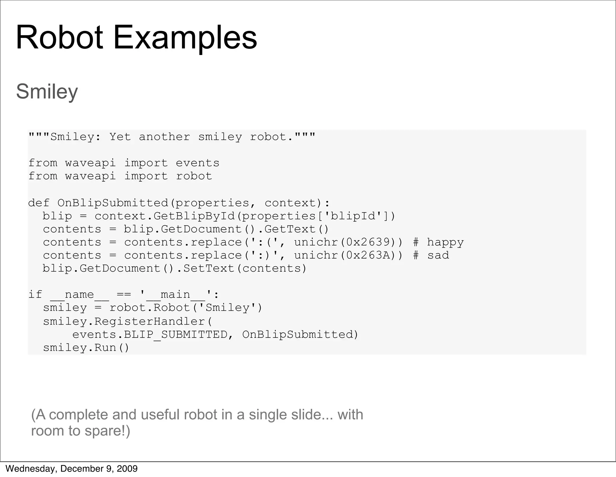Robot Examples
  Smiley

    """Smiley: Yet another smiley robot."""

    from waveapi import events
    from waveapi import robot

    def OnBlipSubmitted(properties, context):
      blip = context.GetBlipById(properties['blipId'])
      contents = blip.GetDocument().GetText()
      contents = contents.replace(':(', unichr(0x2639)) # happy
      contents = contents.replace(':)', unichr(0x263A)) # sad
      blip.GetDocument().SetText(contents)

    if __name__ == '__main__':
      smiley = robot.Robot('Smiley')
      smiley.RegisterHandler(
          events.BLIP_SUBMITTED, OnBlipSubmitted)
      smiley.Run()




     (A complete and useful robot in a single slide... with
     room to spare!)

Wednesday, December 9, 2009
 