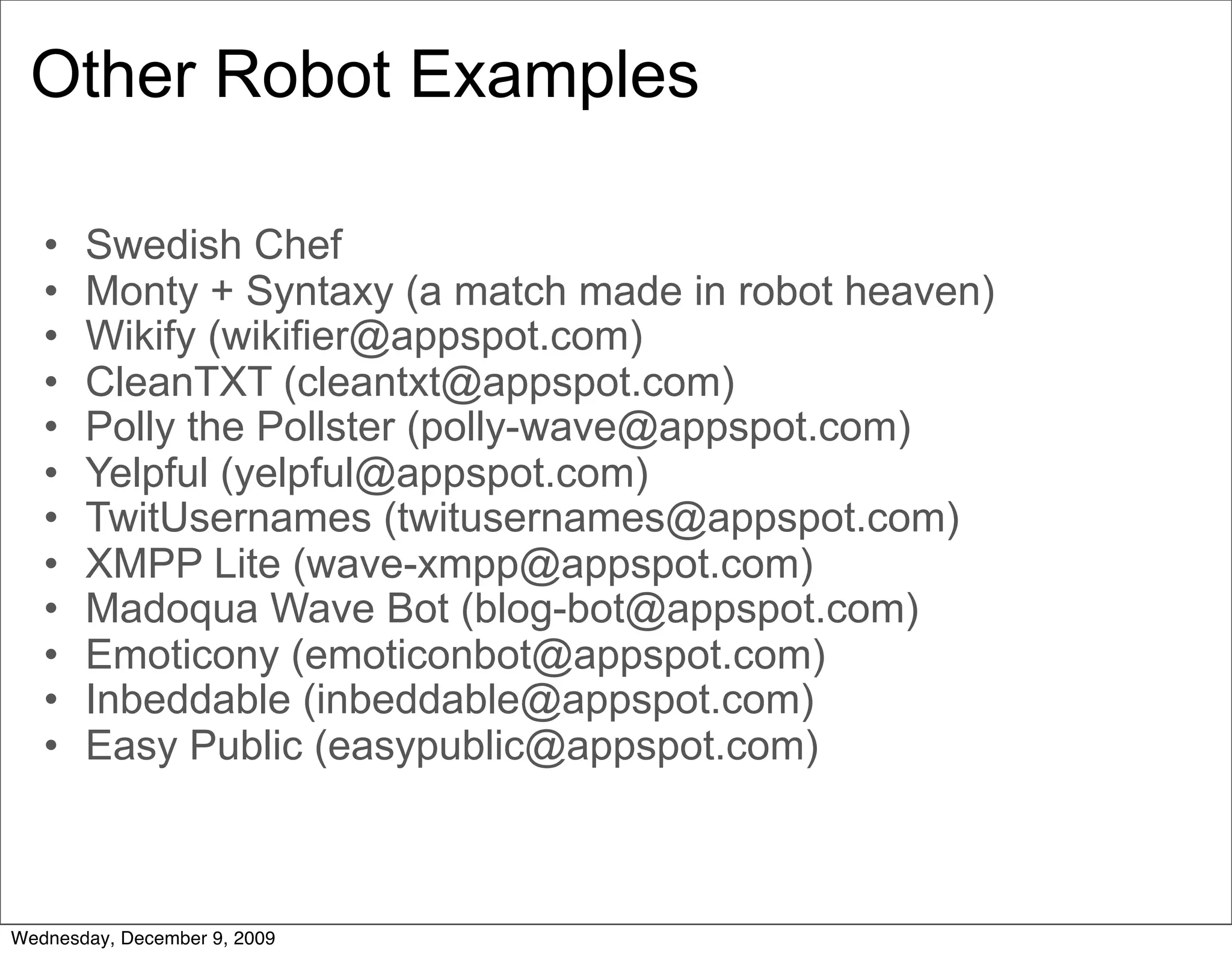 Other Robot Examples

   •   Swedish Chef
   •   Monty + Syntaxy (a match made in robot heaven)
   •   Wikify (wikifier@appspot.com)
   •   CleanTXT (cleantxt@appspot.com)
   •   Polly the Pollster (polly-wave@appspot.com)
   •   Yelpful (yelpful@appspot.com)
   •   TwitUsernames (twitusernames@appspot.com)
   •   XMPP Lite (wave-xmpp@appspot.com)
   •   Madoqua Wave Bot (blog-bot@appspot.com)
   •   Emoticony (emoticonbot@appspot.com)
   •   Inbeddable (inbeddable@appspot.com)
   •   Easy Public (easypublic@appspot.com)



Wednesday, December 9, 2009
 