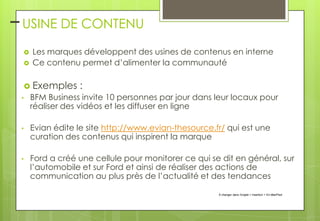 – USINE DE CONTENU



Les marques développent des usines de contenus en interne
Ce contenu permet d’alimenter la communauté

 Exemples

:

•

BFM Business invite 10 personnes par jour dans leur locaux pour
réaliser des vidéos et les diffuser en ligne

•

Evian édite le site http://www.evian-thesource.fr/ qui est une
curation des contenus qui inspirent la marque

•

Ford a créé une cellule pour monitorer ce qui se dit en général, sur
l’automobile et sur Ford et ainsi de réaliser des actions de
communication au plus près de l’actualité et des tendances
À changer dans l'onglet > Insertion > En-tête/Pied

 