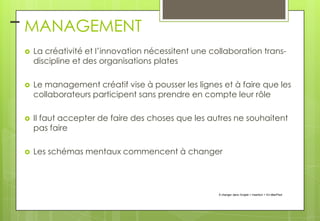 – MANAGEMENT


La créativité et l’innovation nécessitent une collaboration transdiscipline et des organisations plates



Le management créatif vise à pousser les lignes et à faire que les
collaborateurs participent sans prendre en compte leur rôle



Il faut accepter de faire des choses que les autres ne souhaitent
pas faire



Les schémas mentaux commencent à changer

À changer dans l'onglet > Insertion > En-tête/Pied

 