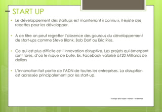 – START UP
• Le développement des startups est maintenant « connu », il existe des
recettes pour les développer.
• A ce titre on peut regretter l’absence des gourous du développement
de start-ups comme Steve Blank, Bob Dorf ou Eric Ries.

• Ce qui est plus difficile est l’innovation disruptive. Les projets qui émergent
sont rares, d’où le risque de bulle. Ex. Facebook valorisé à120 Milliards de
dollars
• L’innovation fait partie de l’ADN de toutes les entreprises. La disruption
est adressée principalement par les start-up.

À changer dans l'onglet > Insertion > En-tête/Pied

 