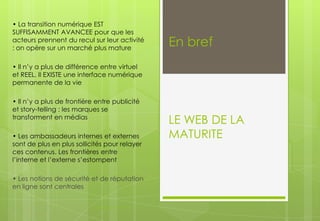 • La transition numérique EST
SUFFISAMMENT AVANCEE pour que les
acteurs prennent du recul sur leur activité
: on opère sur un marché plus mature

En bref

• Il n’y a plus de différence entre virtuel
et REEL. Il EXISTE une interface numérique
permanente de la vie
• Il n’y a plus de frontière entre publicité
et story-telling : les marques se
transforment en médias
• Les ambassadeurs internes et externes
sont de plus en plus sollicités pour relayer
ces contenus. Les frontières entre
l’interne et l’externe s’estompent
• Les notions de sécurité et de réputation
en ligne sont centrales

À changer dans l'onglet > Insertion > En-tête/Pied

LE WEB DE LA
MATURITE

 