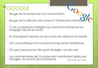 – GOOGLE
•

Bouge de la recherche à la conversation

•

Bouge de la diffusion de masse à l’interaction individuelle

•

C’est un assistant intelligent qui enrichit la recherche en
langage naturel et vocal

•

Ils interagissent de plus en plus avec les objets et le mobile

•

Ont une politique d’innovation à long terme ambitieuse

•

On peut promouvoir des posts Google+ via des ads

•

Les commentaires de Youtube sont maintenant gérés par
Google+. Ils ne sont plus anonymes

À changer dans l'onglet > Insertion > En-tête/Pied

 