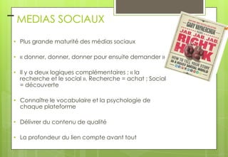 – MEDIAS SOCIAUX
• Plus grande maturité des médias sociaux
• « donner, donner, donner pour ensuite demander »

• Il y a deux logiques complémentaires : « la
recherche et le social ». Recherche = achat ; Social
= découverte
• Connaître le vocabulaire et la psychologie de
chaque plateforme
• Délivrer du contenu de qualité
• La profondeur du lien compte avant tout

 